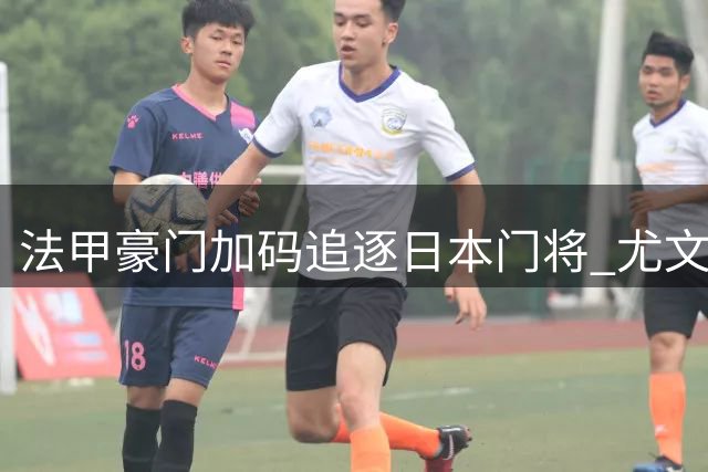 法甲豪门加码追逐日本门将 尤文或成中转站